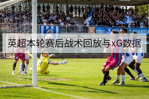 英超本轮赛后战术回放与xG数据