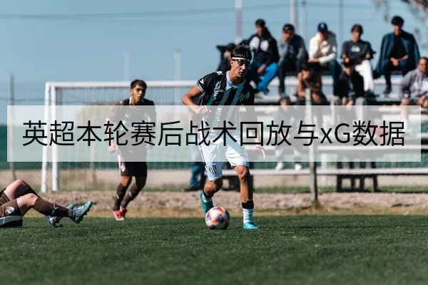 英超本轮赛后战术回放与xG数据